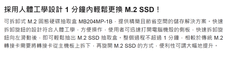 採用人體工學設計1分鐘內輕鬆更換 M.2 SSD !可拆卸式 M.2 固態硬碟抽取盒 MB204MP-1B,提供精簡且節省空間的儲存解決方案。快速拆卸旋的設計符合人體工學,方便操作,使用者可迅速打開電腦機殼的側板,快速拆卸旋鈕向左滑動後,即可輕鬆抽出 M.2 SSD 抽取盒。整個過程不超過1分鐘,相較於傳統 M.2轉接卡需要將轉接卡從主機板上拆下,再旋開 M.2 SSD 的方式,便利性可謂大幅地提升。