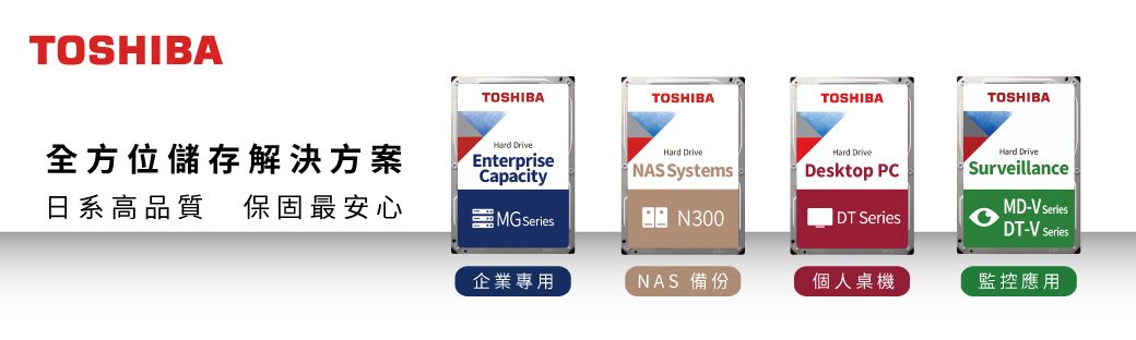 TOSHIBATOSHIBATOSHIBATOSHIBATOSHIBA全方位儲存解決方案日系高品質 保固最安心CapacityMG SeriesN300 Enterprise NAS SystemsHard DriveDesktop PCHard DriveSurveillanceMD-V SeriesDT-V SeriesDT Series企業專用NAS 備份個人桌機監控應用