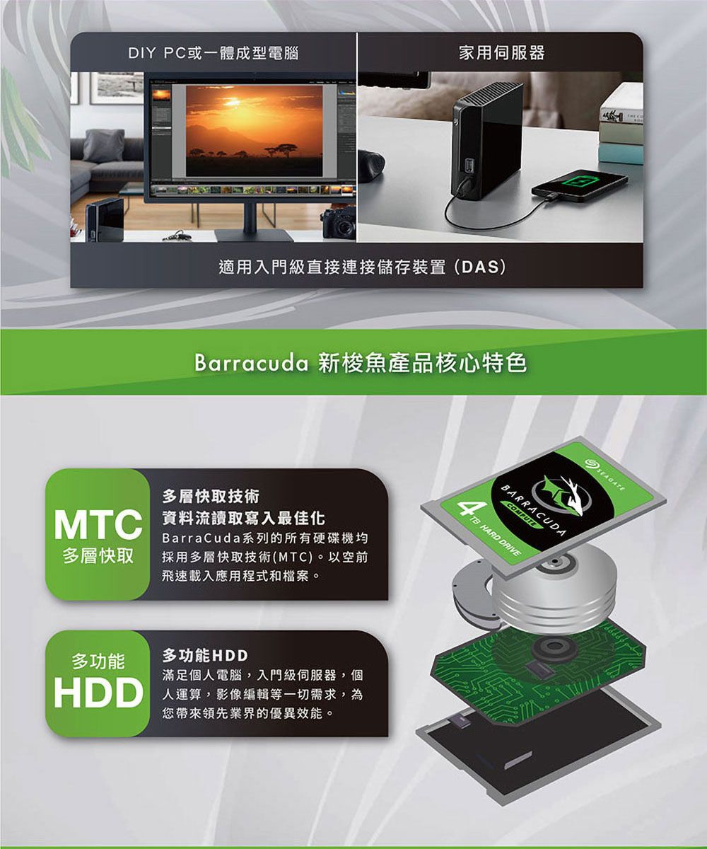 DIY PC或一體成型電腦家用伺服器適用入門級直接連接儲存裝置(DAS)Barracuda 新梭魚產品核心特色多層快取技術MTC 資料流讀取寫入最佳化BarraCuda系列的所有硬碟機均多層快取採用多層快取技術(MTC)。以空前飛速載入應用程式和檔案。多功能多功能HDDHDD滿足個人電腦,入門級伺服器,個人運算,影像編輯等一切需求,為您帶來領先業界的優異效能。BARRACUDACOMPUTETB HARD DRIVESEAGATE