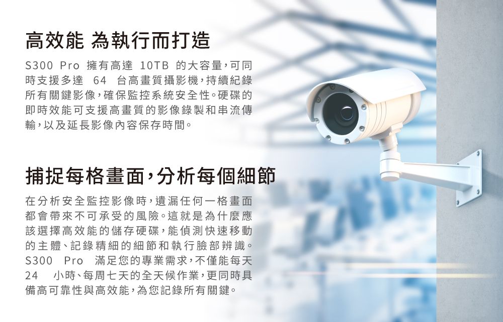 高效能 為執行而打造S300 Pro 擁有高達 10TB 的大容量,可同時支援多達64 台高畫質攝影機,持續紀錄所有關鍵影像,確保監控系統安全性。硬碟的即時效能可支援高畫質的影像錄製和串流傳輸,以及延長影像內容保存時間。捕捉每格畫面,分析每個細節在分析安全監控影像時,遺漏任何一格畫面都會帶來不可承受的風險。這就是為什麼應該選擇高效能的儲存硬碟,能偵測快速移動的主體、記錄精細的細節和執行臉部辨識。S300 Pro 滿足您的專業需求,不僅能每天24 小時、每周七天的全天候作業,更同時具備高可靠性與高效能,為您記錄所有關鍵。