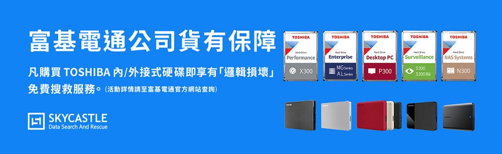 富基電通公司貨有保障凡購買 TOSHIBA /外接式硬碟即享有「邏輯損壞」免費搜救服務。(活動詳情請至富基電通官方網站查詢)SKYCASTLEData Search And RescueTOSHIBATOSHIBATOSHIBATOSHIBATOSHIBAPerformanceX300NEnterpriseMG AL SeriesDesktop PCN P300Surveillance300300NAS SystemsN300