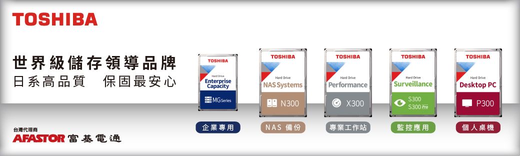 TOSHIBA世界級儲存領導品牌日系高品質保固最安心TOSHIBATOSHIBATOSHIBATOSHIBATOSHIBA EnterpriseCapacityMG  NAS SystemsN300 PerformanceHard Surveillance300$300 Hard DriveDesktop PCP300X300台灣代理商企業專用NAS 備份專業工作站監控應用個人桌機AFASTOR 富基電通