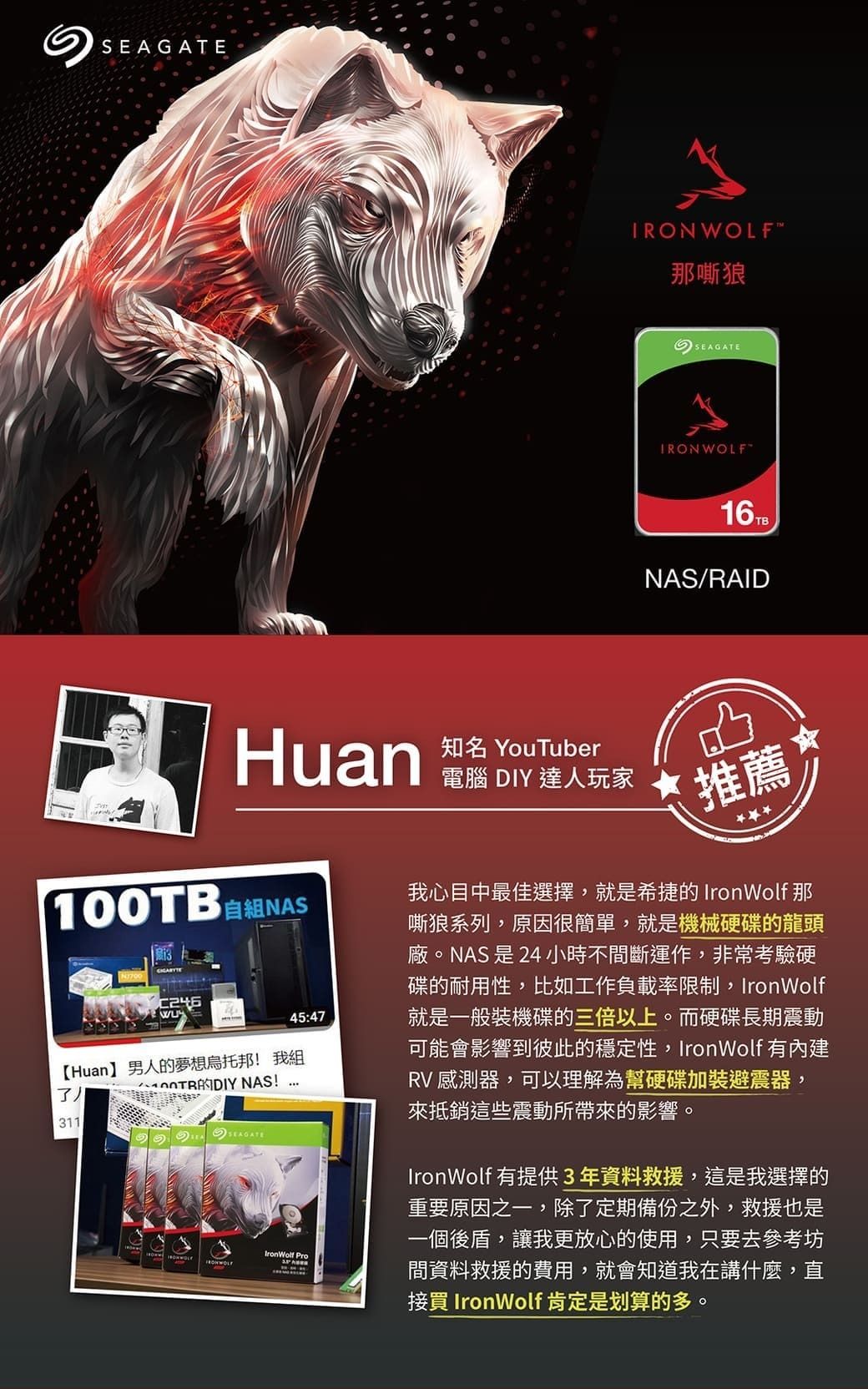 TRONWOLF那嘶狼SEAGATE16TBNAS/RAIDHuan100TB 自NASC24645:47【Huan】男人的夢想烏托邦! 我 NAS!311SEAGATE Pro知名 YouTuber電腦 DIY 達人玩家推薦我心目中最佳選擇,就是希捷的 IronWolf 那嘶狼系列,原因很簡單,就是機械硬碟的龍頭廠。NAS是24小時不間斷運作,非常考驗硬碟的耐用性,比如工作負載率限制,IronWolf就是一般裝機碟的三倍以上。而硬碟長期震動可能會影響到彼此的穩定性,IronWolf 有內建RV 感測器,可以理解為幫硬碟加裝避震器,來抵銷這些震動所帶來的影響。IronWolf 有提供3年資料救援,這是我選擇的重要原因之一,除了定期備份之外,救援也是一個後盾,讓我更放心的使用,只要去參考坊間資料救援的費用,就會知道我在講什麼,直接買 IronWolf 肯定是划算的多。