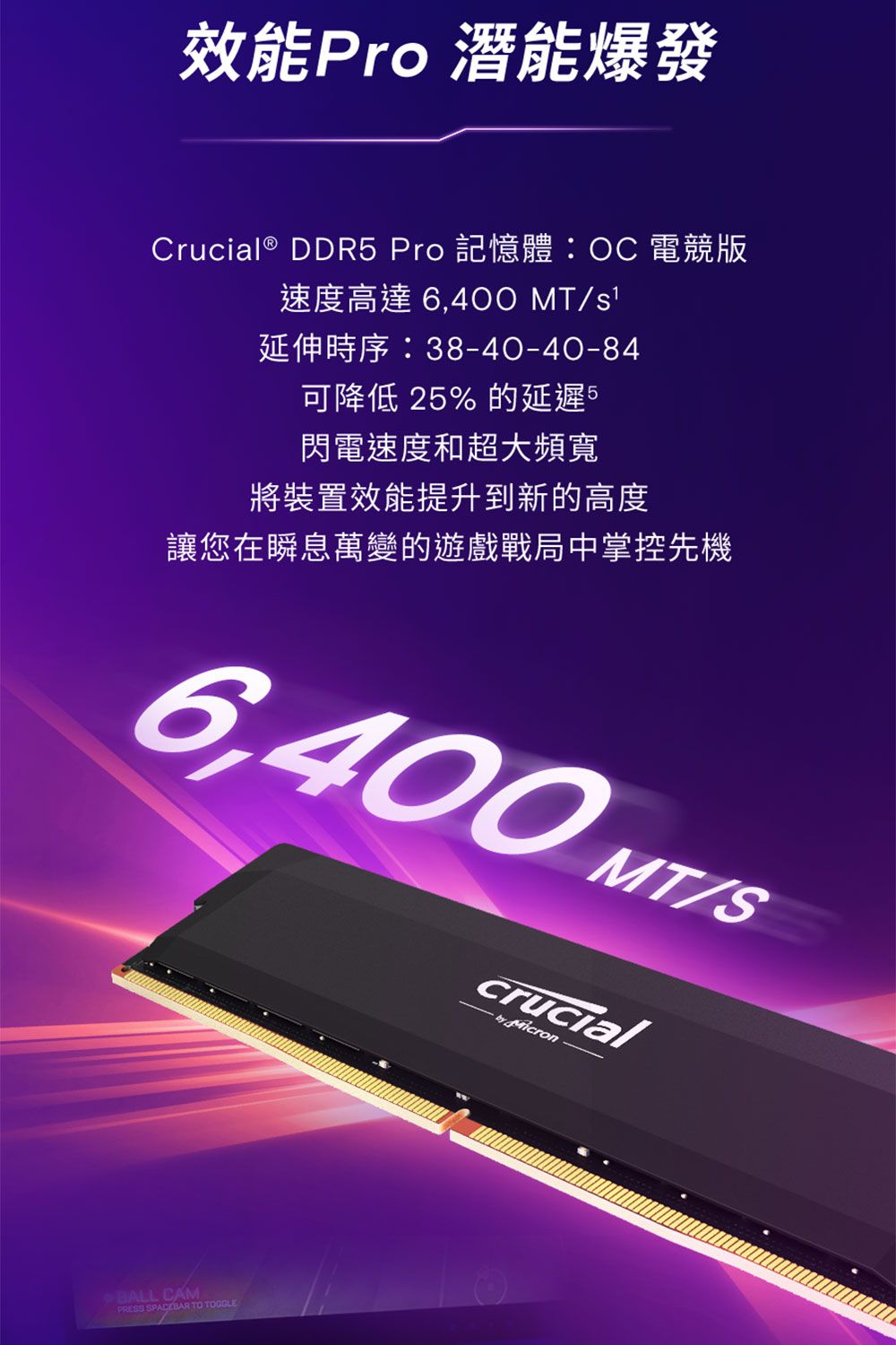 效能Pro 潛能爆發Crucial® DDR5 Pro 記憶體OC 電競版速度高達 6,400 MT延伸時序:38-40-40-84可降低 25%的延遲5閃電速度和超大頻寬將裝置效能提升到新的高度讓您在瞬息萬變的遊戲戰局中掌控先機6,400 MT/Scrucial  jaicronBALL CAMPRESS SPACEBAR TO TOGGLE