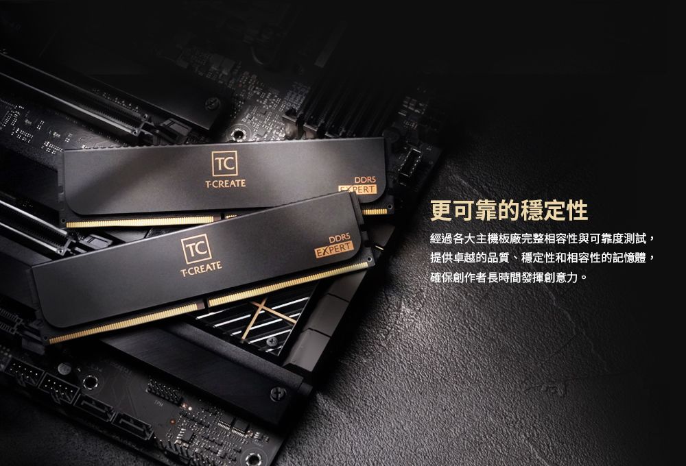 TCTCREATETCTCREATEDDR5EXPERT更可靠的穩定性經過各大主機板廠完整相容性與可靠度測試,提供卓越的品質、穩定性和相容性的記憶體,確保創作者長時間發揮創意力。