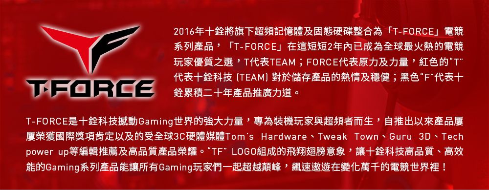 2016年十將旗下超頻記憶體及固態硬碟整合為「T-FORCE」電競系列產品「T-FORCE」在這短短2年內已成為全球最火熱的電競玩家優質之選T代表TEAM;FORCE代表原力及力量,紅色的“T代表十科技TEAM對於儲存產品的熱情及穩健;黑色“F代表十TFORCE 累積二十年產品推廣力道。T-FORCE是十科技撼動Gaming世界的強大力量,專為裝機玩家與超頻者而生,自推出以來產品屢榮獲國際獎項肯定以及的受全球3C硬體媒體Toms Hardware、Tweak Town、Guru 3D、Techpower up等編輯推薦及高品質產品榮耀。“TF” LOGO組成的飛翔翅膀意象,讓十科技高品質、高效能的Gaming系列產品能讓所有Gaming玩家們一起超越顛峰,速遨遊在變化萬千的電競世界裡!