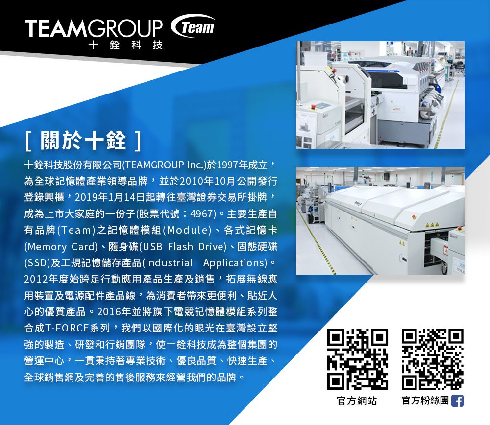 TEAMGROUP Team十科技[關於十]十銓科技股份有限公司(TEAMGROUP Inc.)於1997年成立,為全球記憶體產業領導品牌,並於2010年10月公開發行登錄興櫃,2019年1月14日起轉往臺灣證券交易所掛牌,成為上市大家庭的一份子(股票代號:4967)。主要生產自有品牌(Team)之記憶體模組(Module)、各式記憶卡(Memory Card)、隨身碟(USB Flash Drive)、固態硬碟(SSD)及工規記憶儲存產品(Industrial Applications)。2012年度始跨足行動應用產品生產及銷售,拓展無線應用裝置及電源配件產品線,為消費者帶來更便利、貼近人心的優質產品。2016年並將旗下電競記憶體模組系列整合成T-FORCE系列,我們以國際化的眼光在臺灣設立堅強的製造、研發和行銷團隊,使十銓科技成為整個集團的營運中心,一貫秉持著專業技術、優良品質、快速生產、全球銷售網及完善的售後服務來經營我們的品牌。官方網站官方粉絲團