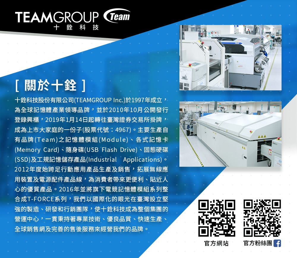 TEAMGROUP Team十科技[關於十]十科技股份有限公司(TEAMGROUP Inc.)於1997年成立,為全球記憶體產業領導品牌,並於2010年10月公開發行登錄興櫃,2019年1月14日起轉往臺灣證券交易所掛牌,成為上市大家庭的一份子(股票代號:4967)。主要生產自有品牌(Team)之記憶體模組(Module)、各式記憶卡(Memory Card)、隨身碟(USB Flash Drive)、固態硬碟(SSD)及工規記憶儲存產品(Industrial Applications)。2012年度始跨足行動應用產品生產及銷售,拓展無線應用裝置及電源配件產品線,為消費者帶來更便利、貼近人心的優質產品。2016年並將旗下電競記憶體模組系列整合成T-FORCE系列,我們以國際化的眼光在臺灣設立堅強的製造、研發和行銷團隊,使十銓科技成為整個集團的營運中心,一貫秉持著專業技術、優良品質、快速生產、全球銷售網及完善的售後服務來經營我們的品牌。官方網站官方粉絲團