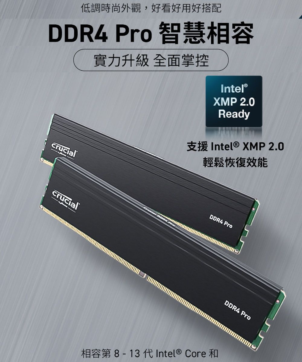 低調時尚外觀,好看好用好搭配DDR4 Pro 智慧相容crucial實力升級 全面掌控Intel®XMP 2.0Ready支援 Intel® XMP 2.0輕鬆恢復crucialDDR4 ProDDR4 Pro相容第8-13 代Intel® Core 和