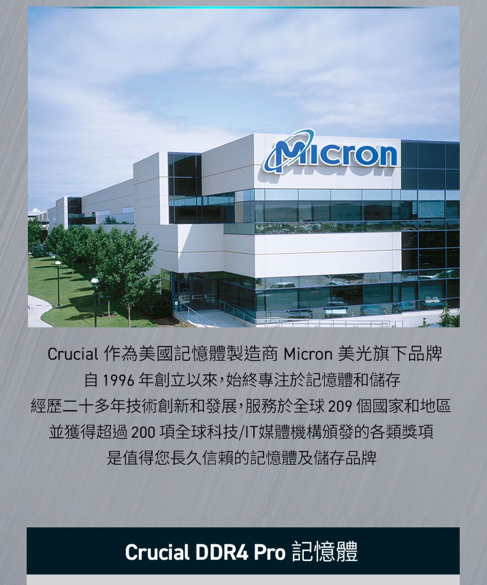 Crucial 作為美國記憶體製造商 Micron 美光旗下品牌自1996年創立以來,始終專注於記憶體和儲存經歷二十多年技術創新和發展,服務於全球209 個國家和地區並獲得超過200項全球科技/IT媒體機構頒發的各類獎項是值得您長久信賴的記憶體及儲存品牌Crucial DDR4  記憶體