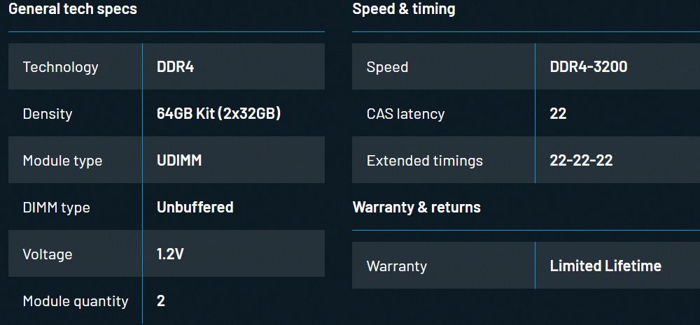 General tech specsTechnologyDDR4Speed &amp; timingSpeedDensity64GB Kit (2x32GB)CAS latencyModule typeUDIMMExtended timingsDIMM typeUnbufferedWarranty &amp; returnsVoltage1.2VModule quantity2WarrantyDDR4-32002222-22-22Limited Lifetime