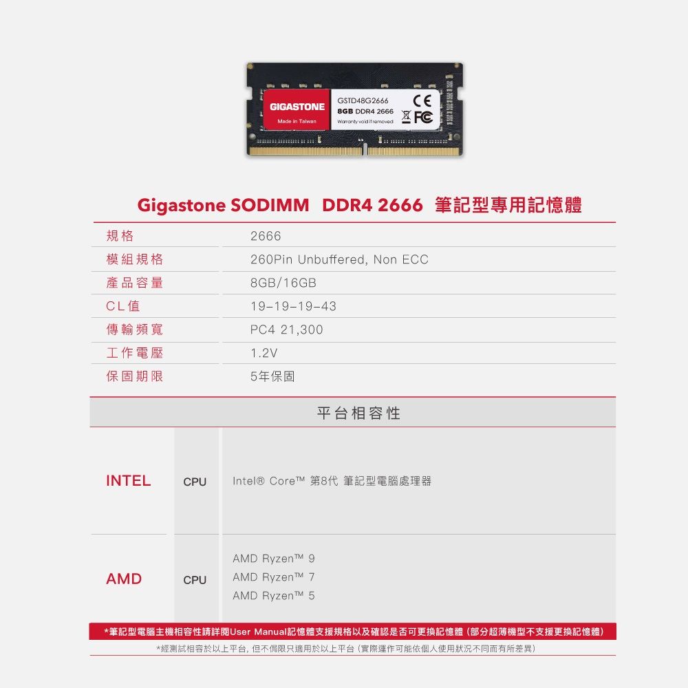 GSTD48G2666GIGSTONE8GB DDR4 2666     A FC規格Gigastone SODIMM DDR4 2666 筆記型專用記憶體模組規格產品容量CL值2666260Pin Unbuffered, Non ECC8GB/16GB1-19-19-43PC4 21,3001.2V傳輸頻寬工作電壓保固期限5年保固平台相容性INTELCPUIntel® Core 第8代 筆記型電腦處理器AMD Ryzent 9AMDCPUAMD Ryzent AMD Ryzent™ 5*筆記型電腦主機相容性請詳閱User Manual記憶體支援規格以及確認是否可更換記憶體(部分超薄機型不支援更換記憶體)*經測試相容於以上平台,但不侷限只適用於以上平台(實際運作可能依個人使用狀況不同而有所差異)