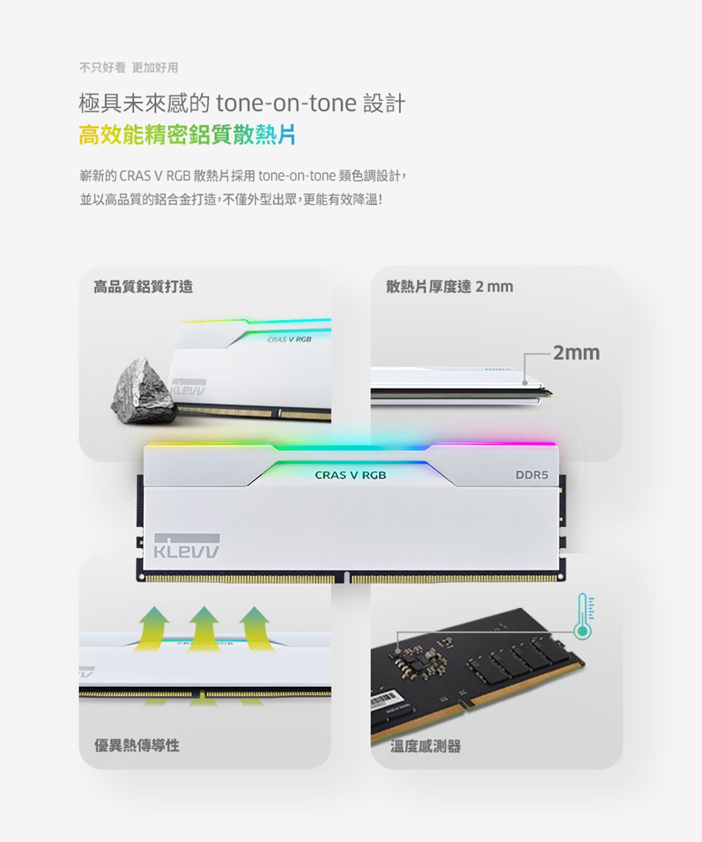 不只好看 更加好用極具未來的 tone-on-tone 設計高效能精密鋁質散熱片嶄新的CRAS V RGB 散熱片採用 tone-on-tone 類色調設計,並以高品質的鋁合金打造,不僅外型出眾,更能有效降溫!高品質鋁質打造CRAS V RGB散熱片厚度達2mmCRAS V RGBDDR5優異熱傳導性溫度感測器2mm