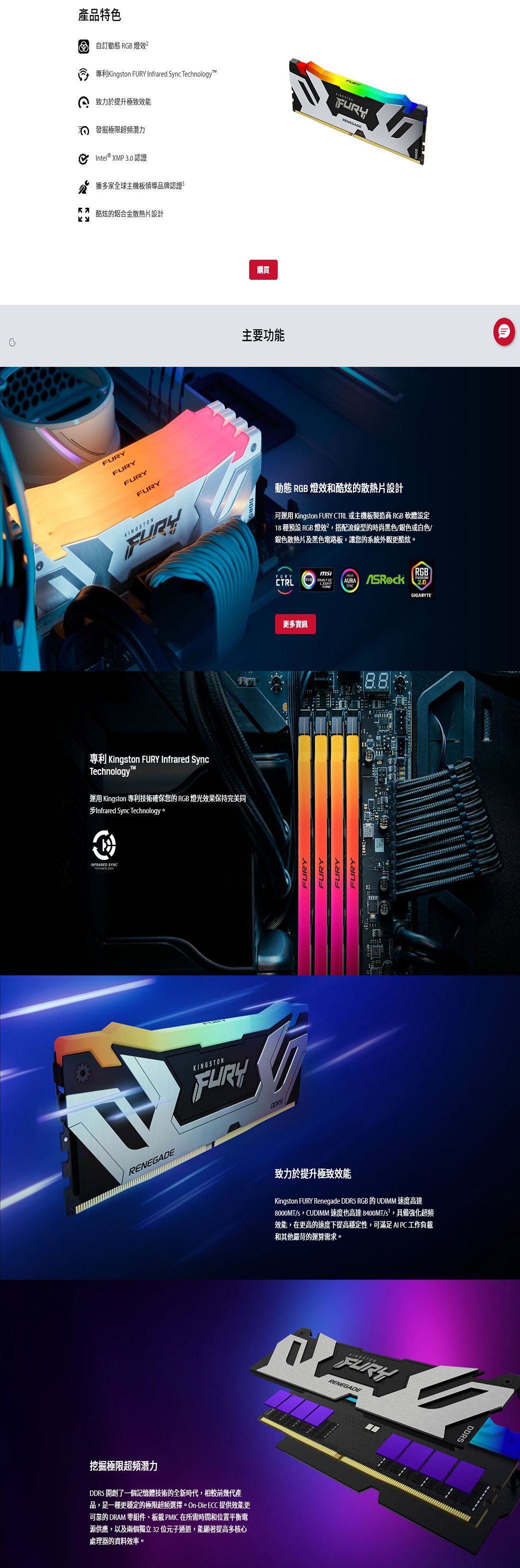 挖掘極限超頻潛力產品特色自訂動態 RGB 燈效專利Kington  Infrared Sync Technology致力於提升極致效能 發掘極限超頻潛力 Intel® XMP 3.0 認證獲多家全球主機板領導品牌認證酷炫的鋁合金散熱片設計FURYFURYFURYFURY購買主要功能KINGSTONFURY動態 RGB 燈效和酷炫的散熱片設計可運用 Kington FURY CTRL 或主機板製造商 RGB 軟體設定18 種預設 RGB 燈效?,搭配流線型的時尚黑色/銀色或白色/銀色散熱片及黑色電路板,讓您的系統外觀更酷炫。專利 Kingston FURY Infrared SyncTechnology運用 Kingston 專利技術確保您的 RGB 燈光效果保持完美同#Infrared Sync Technology⚫INFRARED TECHNOLOGYRENEGADEDDR5 開創了一個記憶體技術的全新時代,相較前幾代產品,是一種更穩定的極限超頻選擇。 On-Die ECC 提供效能更可靠的 DRAM 零組件板載 PMIC 在所需時間和位置平衡電源供應,以及兩個獨立32位元子通道,能顯著提高多核心處理器的資料效率。KINGSTONFURYFURYFURYFURYmsiFURYRGBCTRLLIGHTAURA SYNC更多資訊FURY致力於提升極致效能Kingston FURY Renegade DDR5 RGB 的 UDIMM 速度高達8000MT/s,CUDIMM 速度也高達 8400MT/s,具備強化超頻效能,在更高的速度下提高穩定性,可滿足 AI PC工作負載和其他嚴苛的運算需求。KINGSTONFURYDDR5GIGABYTE