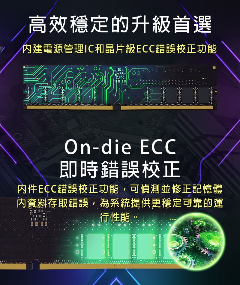 高效穩定的升級首選建電源管理IC和晶片級ECC錯誤校正功能On-die ECC即時錯誤校正件ECC錯誤校正功能可偵測並修正記憶體內資料存取錯誤,為系統提供更穩定可靠的運行性能
