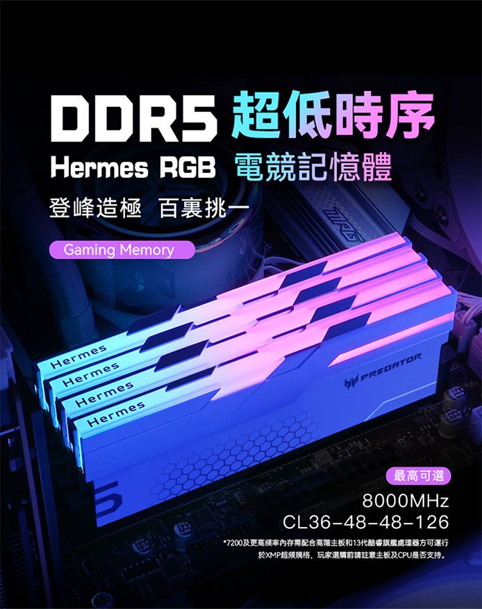 DDR5 超低時序Hermes RGB電競記憶體登峰造極 百裏挑Gaming MemoryHermesHermesHermesHermesPREDATOR567最高可選8000MHzCL36-48-48-126*7200及更高頻率內存需配合高階主板和13代睿旗艦處理器方可運行於XMP规格,玩家選購前請註意主板及CPU是否支持。