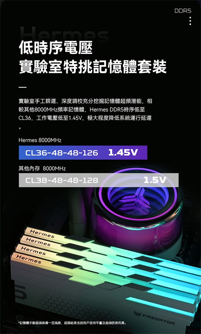 Hermas低時序電壓實驗室特挑記憶體套裝實驗室手工篩選、深度調校充分挖掘記憶體潛能,相較其他8000MHz頻率記憶體,Hermes DDR5時序低至CL36,工作電壓低至1.45V,極大程度降低系統運行延遲Hermes 8000MHzCL36-48-48-126其他內存 8000MHzCL38-48-48-128HermesHermesHermesHermes1.45V1.5VDDR5*記憶體手動具備一定風險,超频結果也因用戶使用平臺及超頻技術而異