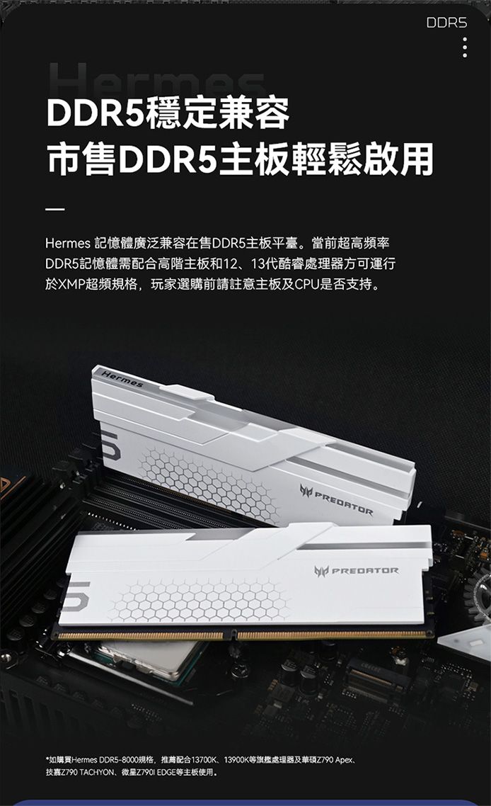 DDR5穩定兼容市售DDR5主板輕鬆啟用Hermes 記憶體廣泛兼容在售DDR5主板平臺。當前超高頻率DDR5記憶體需配合高階主板和1213代酷睿處理器方可運行於XMP超頻規格,玩家選購前請註意主板及CPU是否支持。HermesPREDATORPREDATOR*如購買Hermes DDR5-8000規格,推薦配合13700K、13900K等旗艦處理器及華碩Z790 Apex、技嘉Z790 TACHYON、微星Z790I EDGE等主板使用。