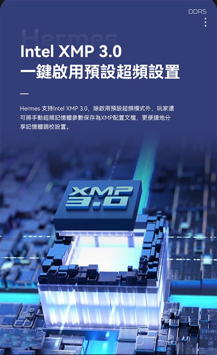 HermesIntel XMP 一鍵啟用預設超頻設置Hermes 支持Intel XMP 3.0,除啟用預設超頻模式外,玩家還可將手動超頻記憶體參數保存為XMP配置文檔,更便捷地分享記憶體調校設置。XMP3.0