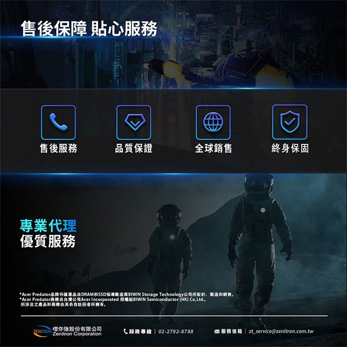 售後保障 貼心服務售後服務品質保證全球銷售終身保固專業代理優質服務Acer Predator品牌存產品由DRAM和SSD領導 Storage Technology公司所設計、製造和銷售。*Acer Predator由台灣公司Acer Incorporated 授權給 Semiconductor (HK) o,Ltd.,所涉及之產品和由其各自註冊者所擁有。增你股份有限公司Zenitron CorporationC 服務專線 | 02-2792-8788* 服務信箱 | zt_service@zenitron.com.tw
