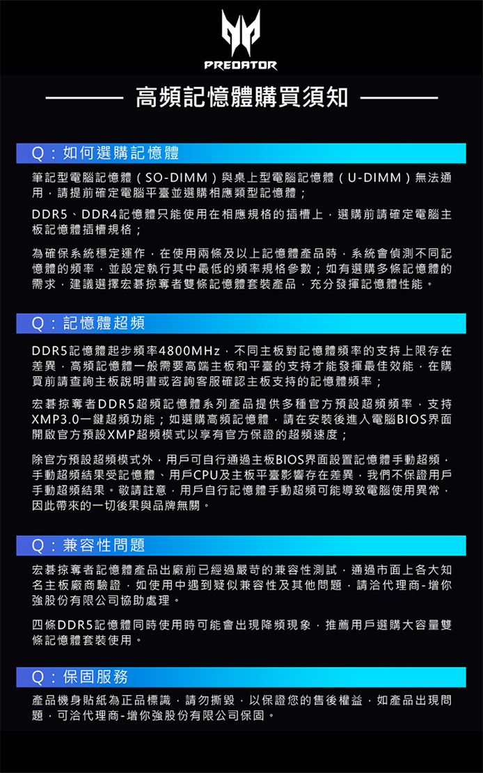 PREDATOR高頻記憶體購買須知Q:如何選購記憶體筆記型電腦記憶體(SO-DIMM)與桌上型電腦記憶體(U-DIMM)無法通用請提前確定電腦平臺並選購相應類型記憶體;DDR5、DDR4記憶體只能使用在相應規格的插槽上選購前請確定電腦主板記憶體插槽規格;為確保系統穩定運作在使用兩條及以上記憶體產品時系統會偵測不同記憶體的頻率並設定執行其中最低的頻率規格參數;如有選購多條記憶體的需求建議選擇宏碁掠奪者雙條記憶體套裝產品充分發揮記憶體性能。Q:記憶體超頻DDR5記憶體起步頻率4800MHz不同主板對記憶體頻率的支持上限存在差異高頻記憶體一般需要高端主板和平臺的支持才能發揮最佳效能在購買前請查詢主板說明書或咨詢客服確認主板支持的記憶體頻率;宏碁掠奪者DDR5超頻記憶體系列產品提供多種官方預設超頻頻率,支持XMP30一鍵超頻功能;如選購高頻記憶體,請在安裝後進入電腦BIOS界面開啟官方預設XMP超頻模式以享有官方保證的超頻速度;除官方預設超頻模式外,用戶可自行通過主板BIOS界面設置記憶體手動超頻.手動超頻結果受記憶體、用戶CPU及主板平臺影響存在差異,我們不保證用戶手動超頻結果。敬請註意,用戶自行記憶體手動超頻可能導致電腦使用異常,因此帶來的一切後果與品牌無關。Q:兼容性問題宏碁掠奪者記憶體產品出廠前已經過嚴苛的兼容性測試,通過市面上各大知名主板廠商驗證,如使用中遇到疑似兼容性及其他問題,請洽代理商-增你強股份有限公司協助處理。四條DDR5記憶體同時使用時可能會出現降頻現象,推薦用戶選購大容量雙條記憶體套裝使用。Q:保固服務產品機身貼紙為正品標識,請勿撕毀,以保證您的售後權益,如產品出現問題,可洽代理商-增你強股份有限公司保固。