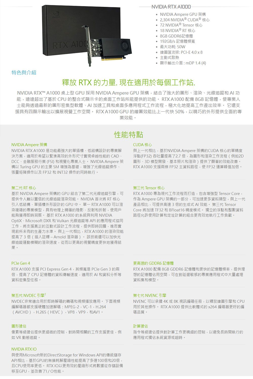 特色與介紹NVDIA RTX 0 NVIDIA Ampere GPU 架構 2304 NVIDIA® CUDA® 核心 72 NVIDIA® Tenor 核心 8 NVIDIA® RT 核心 8GB GDDR6記憶體192GBs 記憶體頻寬 最大功耗: 50W繪圖匯流排: PCIE 4.0x8 主動式散熱 顯示輸出介面:mDP1.4(4RTX A100釋放 RTX 的力量.現在適用於每個工作站.NVIDIA RTX™ A1000 桌上型 GPU 採用 NVIDIA Ampere GPU 架構結合了強大的圖形、、光線追蹤和 功能遠遠超出了基於CPU 的整合式顯示卡的桌面工作站所能提供的功能 RTX A1000 配備8GB記憶體使專業人士能夠透過最新的圖形密集型軟體、AI加速工具和桌面多應用程式工作流程,極大化地提高工作產出效率。 它還支援具有四顯示輸出以擴展視覺工作空間。 RTX A1000 GPU 的繪圖效能比上一代快50%,以精巧的外形提供全面的專業效能。NVIDIA Ampere 架構性能特點NVIDIA RTX A1000是功能最強大的單插槽、低結構設計的專業解決方案,適用於希望以緊湊高效的外形尺寸實現卓越性能的CAD、DCC、金融服務行業(FSI)和視覺化專業人士。 NVIDIA Ampere架構以 Turing GPU 的主要 SM 增強為基礎,增強了光線追蹤操作、張量矩陣操作以及FP32和INT32 操作的同時執行。CUDA 核心與上一代相比,基於NVIDIA Ampere 架構的CUDA 核心的單精度浮點(FP32) 吞吐量提高了2.7倍,為圖形和渲染工作流程(例如2D圖形、3D模型開發、基本照片和渲染)提供了顯著的效能改善。RTX A1000 支援兩條FP32主資料路徑,使FP32運算峰值加倍。第二代 RT 核心基於 NVIDIA Ampere 架構的GPU結合了第二代光線追蹤引擎,可提供令人難以置信的光線追蹤渲染效能。NVIDIA 首次將 RT 核心引入低結構、單插槽外形設計的GPU中。單一 RTX A1000 可以渲染複雜的專業模型,具有物理上精確的陰影、反射和折射,使用戶能夠獲得即時洞察。 基於 RTX A1000的系統與利用 NVIDIAptiX、Microsoft DXR 和 Vulkan 光線追蹤等API的應用程式協同工作,將支援真正的互動式設計工作流程,提供即時回饋,進而實現前所未有的生產力水準。 與上一代相比,RTX A1000 的渲染效能提高了3倍(插入註釋 - Arnold渲染)。技術還可以加快光線追蹤運動模糊的渲染速度,從而以更高的視覺精度更快地獲得結果。第三代 Tensor 核心RTX A1000 專為現代工作流程而打造,包含增強型 Tensor Core,作為 Ampere GPU 架構的一部分,可加速更多資料類型,與上一代產品相比,可提供高達3倍的生成式AI 效能。 第三代 TensorCore 將加速 TF32 和 BFloat16 精度模式。 獨立的浮點和整數資料路徑允許使用計算和定址計算的組合更有效地執行工作負載。PCle Gen 4RTX A1000 支援 PCI Express Gen 4,其頻寬是 PCle Gen 3 的兩倍,提高了 CPU 記憶體的資料傳輸速度,適用於AI和資料分析等資料密集型任務。更高速的 GDDR6 記憶體RTX A1000 配備 8GB GDDR6 記憶體和更快的記憶體頻率,提供理想的記憶體佔用空間,可在對延遲敏感的專業應用程式中大量處理資料集和模型。第五代 NVDEC 引擎1NVDEC非常適合用於即時解碼的轉碼和視頻播放應用。 下面視頻編解碼器都支援硬體加速解碼:MPEG-2,VC-1,H.264(AVCHD),H.265 (HEVC),VP8,VP9,和AV1。圖形搶佔像素等級搶佔提供更細微的控制,對時間相關的工作支援更佳,例如VR 動態追蹤。第七代 NVENC引擎NVENC 可以承擔4K或8K視訊編碼任務,以釋放繪圖引擎和CPU用於其他操作。RTX A1000 提供比軟體式的x264 編碼器更好的編碼品質。計算搶佔指令等級搶佔提供對計算工作更精細的控制,以避免長時間執行的應用程式獨佔系統資源或超時。NVIDIA RTX 與使用Microsoft新的DirectStorage for Windows API的傳統儲存API相比,基於GPU的無損耗解壓縮性能提高了多達100倍和20倍,且CPU使用率更低。 RTX 以更有效的壓縮形式將數據從存儲設備移至GPU,並改善了IO性能。