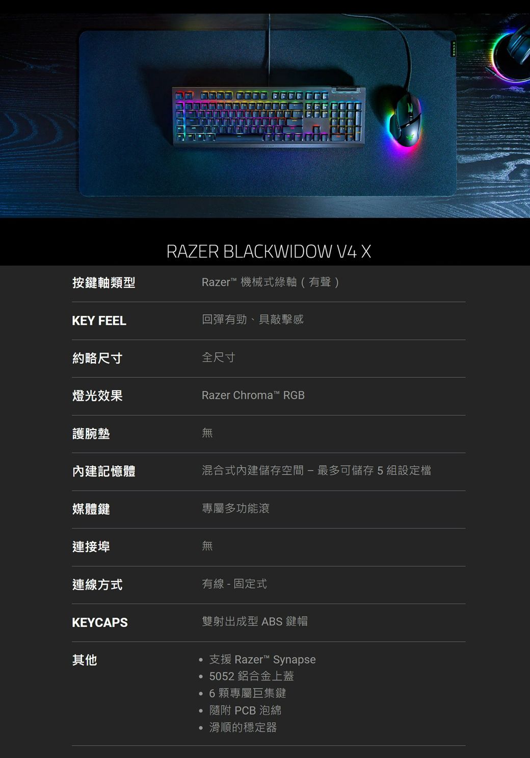 按鍵軸類型RAZER BLACKWIDOW V4 Razer 機械式綠軸(有聲)KEY FEEL回彈有勁、具敲擊感約略尺寸全尺寸燈光效果Razer Chroma™ RGB護腕墊無內建記憶體混合式內建儲存空間-最多可儲存5組設定檔媒體鍵專屬多功能滾連接埠無連線方式有線- 固定式KEYCAPS雙射出成型 ABS 鍵帽其他支援 Razer™ Synapse5052 鋁合金上蓋6顆專屬巨集鍵  PCB 泡綿滑順的穩定器