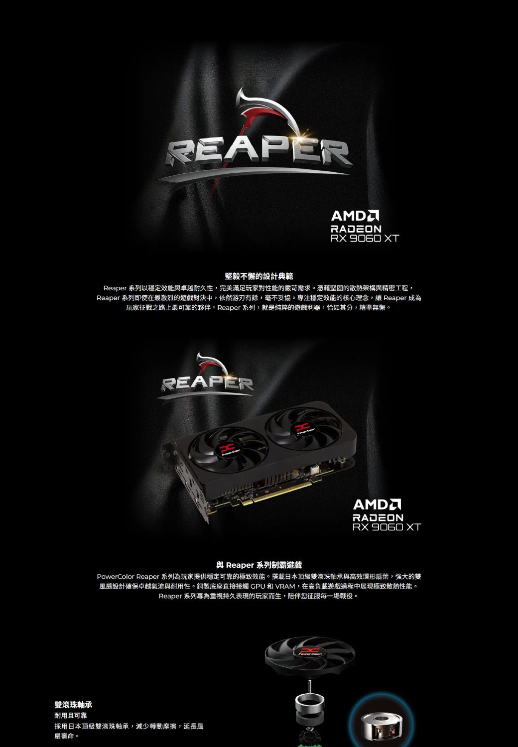 雙滾珠軸承REAPERRADEON  XT堅毅不懈的設計典範Reaper 系列以穩定效能與卓越耐久性,完美滿足玩家對性能的嚴苛需求。憑藉堅固的散熱架構與精密工程,Reaper 系列即使在最激烈的遊戲對決中,依然游刃有餘,毫不妥協。專注穩定效能的核心理念,讓 Reaper 成為玩家征戰之路上最可靠的夥伴。Reaper 系列,就是純粹的遊戲利器,恰如其分,精準無懈。REAPERAMDRADEON  XT與 Reaper 系列制霸遊戲PowerColor Reaper 系列為玩家提供穩定可靠的極致效能。搭載日本頂級雙滾珠軸承與高效環形扇葉,強大的雙風扇設計確保卓越氣流與耐用性。銅製底座直接接觸 GPU 和 VRAM,在高負載遊戲過程中展現極致散熱性能。Reaper 系列專為重視持久表現的玩家而生,陪伴您征服每一場戰役。耐用且可靠採用日本頂級雙滾珠軸承,減少轉動摩擦,延長風扇壽命。