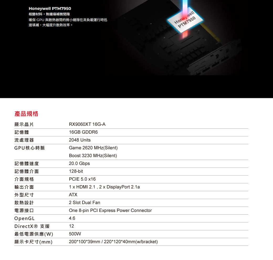 產品規格ywell PTM7950相變材料,無縫填補微隙確保 GPU 與散熱器間的微小縫隙在高負載運行時迅填補,大幅提升散熱效率。顯示晶片RX9060XT 16G-A記憶體16GB GDDR6流處理器2048 UnitsGPU核心時脈記憶體速度記憶體介面介面規格輸出介面外型尺寸散熱設計電源接口OpenGLDirectX® 支援Game 2620 MHz(Silent)Boost 3230 MHz(Silent)20.0 Gbps128-bitPCIE 5.0 161 x HDMI 2.1,2 x DisplayPort 2.1aATX2 Slot Dual FanOne 8-pin PCI Express Power Connector4.612最低電源供應(W)顯示卡尺寸(mm)500W200*100*39mm/220*120*40mm(w/bracket)Hone wellPTM7950