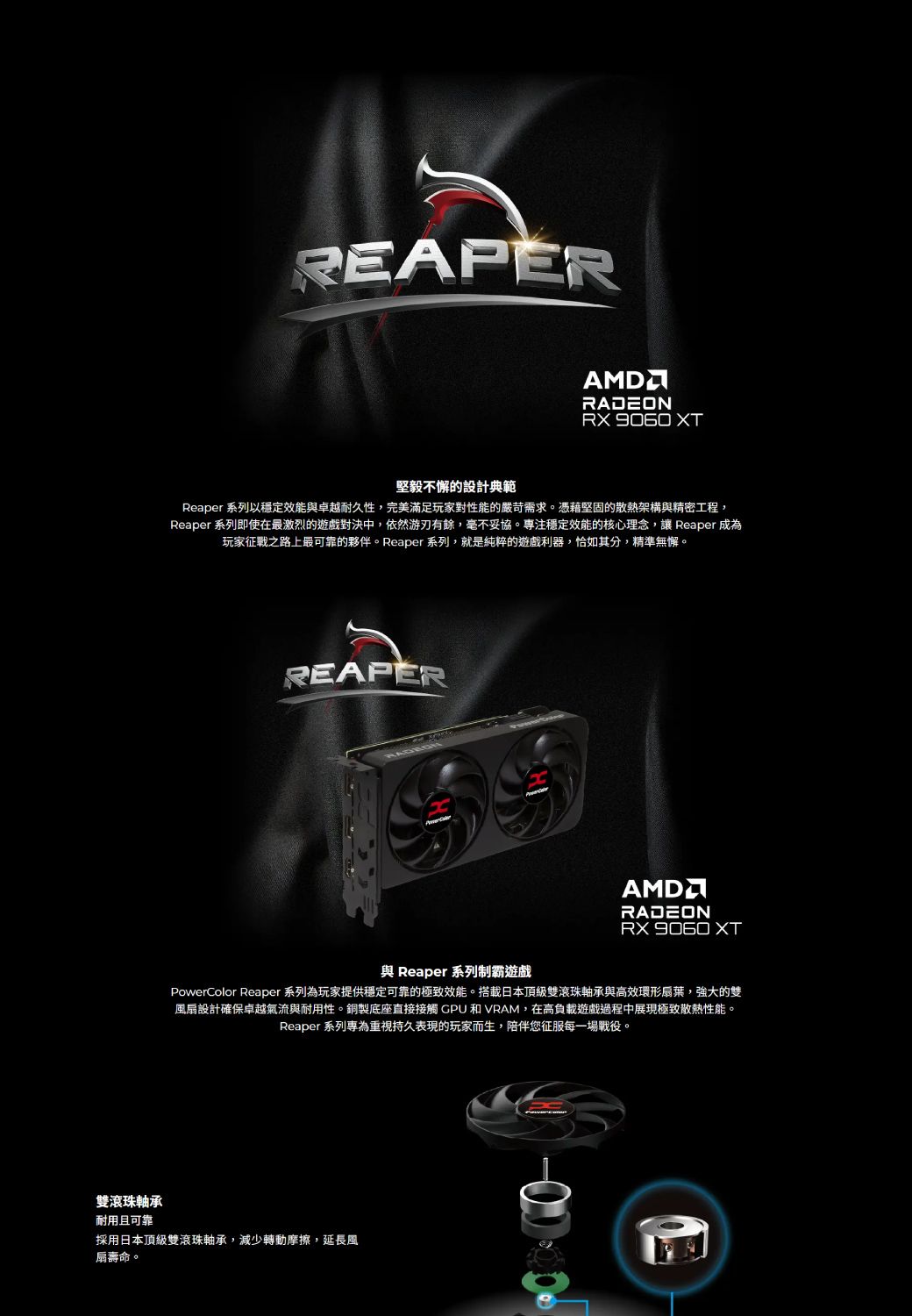 REAPERRADEON  XT堅毅不懈的設計典範Reaper 系列以穩定效能與卓越耐久性,完美滿足玩家對性能的嚴苛需求。憑藉堅固的散熱架構與精密工程,Reaper 系列即使在最激烈的遊戲對決中,依然游刃有餘,毫不妥協。專注穩定效能的核心理念,讓 Reaper 成為玩家征戰之路上最可靠的夥伴。Reaper 系列,就是純粹的遊戲利器,恰如其分,精準無懈。REAPERAMDRADEON 與 Reaper 系列制霸遊戲PowerColor Reaper 系列為玩家提供穩定可靠的極致效能。搭載日本頂級雙滾珠軸承與高效環形扇葉,強大的雙風扇設計確保卓越氣流與耐用性。銅製底座直接接觸 GPU和VRAM,在高負載遊戲過程中展現極致散熱性能。Reaper 系列專為重視持久表現的玩家而生,陪伴您征服每一場戰役。雙滾珠軸承耐用且可靠採用日本頂級雙滾珠軸承,減少轉動摩擦,延長風扇壽命。