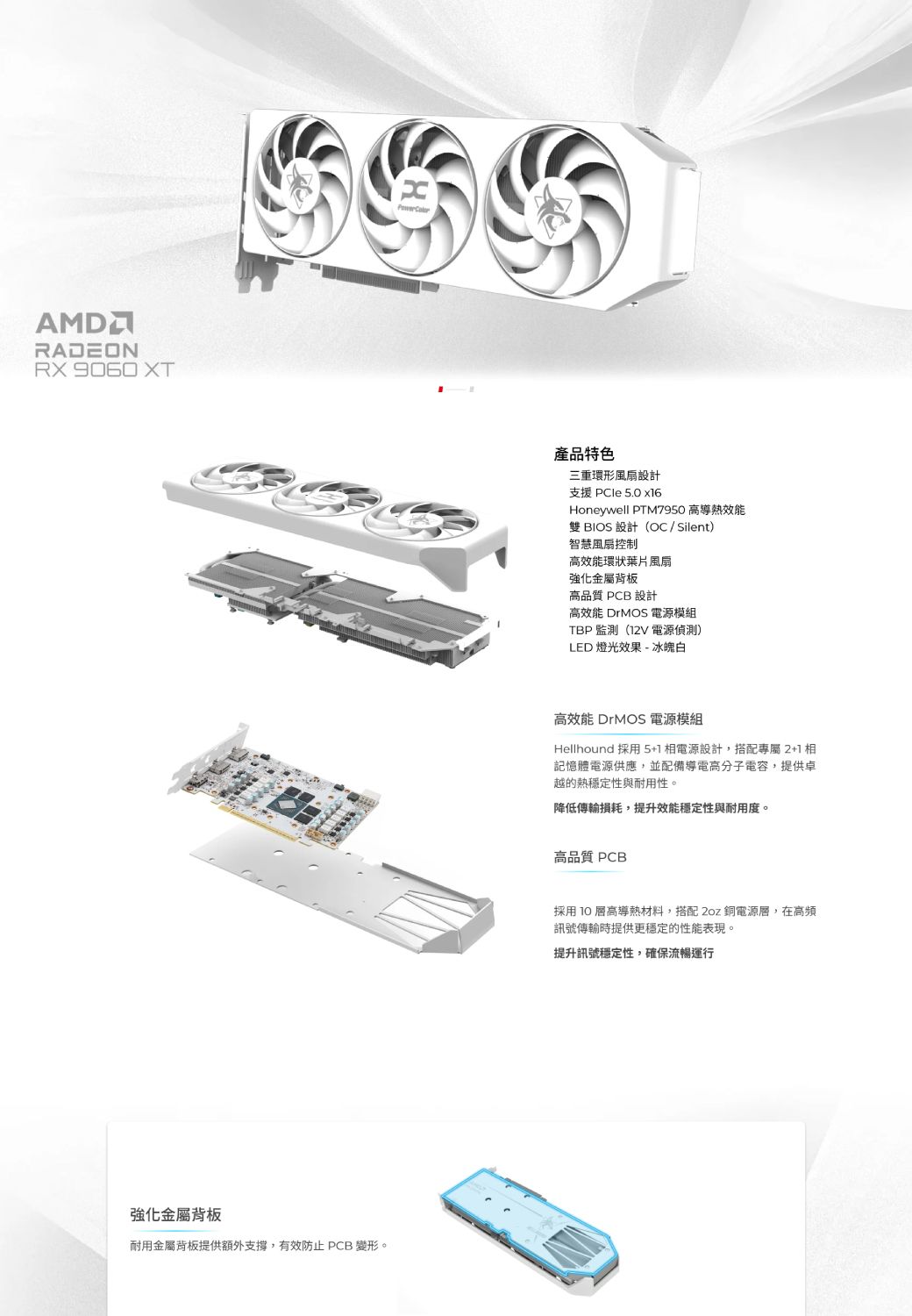 AMDRADEONRX 強化金屬背板耐用金屬背板提供額外支撐,有效防止 PCB 變形。產品特色三重環形風扇設計支援 PCIe 5.0 Honeywell PTM7950 高導熱效能雙 BIOS 設計(OC/Silent)智慧風扇控制高效能環狀葉片風扇強化金屬背板高品質 PCB 設計高效能 DrMOS 電源模組TBP 監測(12V 電源偵測)LED燈光效果-冰魄白高效能 DrMOS 電源模組Hellhound 採用5+1相電源設計,搭配專屬2+1相記憶體電源供應,並配備導電高分子電容,提供卓越的熱穩定性與耐用性。降低傳輸損耗,提升效能穩定性與耐用度。高品質 PCB採用高導熱材料,搭配2oz 銅電源層,在高頻訊號傳輸時提供更穩定的性能表現。提升訊號穩定性,確保流暢運行