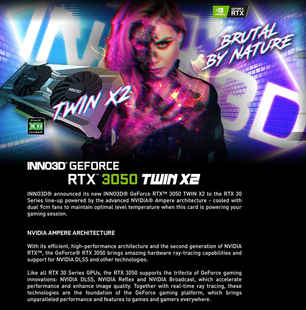 DirectXULTIMATE GEFORCERTXBRUTALBY NATUREDINNO3D GEFORCERTX 3050 TWIN  announced its new  GeForce  3050 TWIN X2 to the RTX 30Series lineup powered by the advanced NVIDIA® Ampere architecture - cooled withdual 9cm fans to maintain optimal level temperature when this card is powering yourgaming session.NVIDIA AMPERE ARCHITECTUREWith its efficient high-performance architecture and the second generation of NVIDIARTX, the GeForce® RTX 3050 brings amazing hardware ray-tracing capabilities andsupport for NVIDIA DLSS and other technologies.Like all RTX 30 Series GPUs, the RTX 3050 supports the trifecta of GeForce gaminginnovations NVIDIA DLSS, NVIDIA Reflex and NVIDIA Broadcast, which accelerateperformance and enhance image quality. Together with real-time ray tracing, thesetechnologies are the foundation of the GeForce gaming platform, which bringsunparalleled performance and features to games and gamers everywhere.