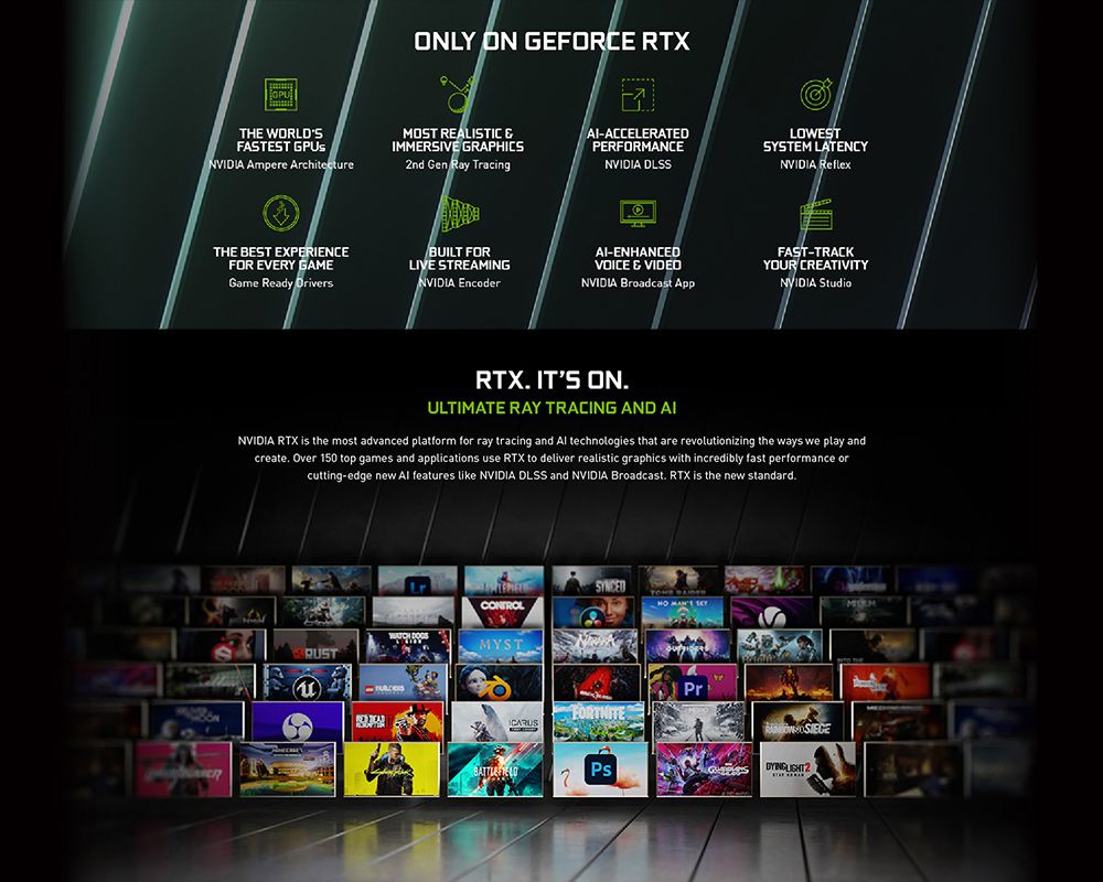 ONLY ON GEFORCE RTXTHE WORLDSFASTEST GPUsNVIDIA Ampere ArchitectreMOST REALISTIC &IMMERSIVE GRAPHICS2nd Gen Ray Tracing-ACCELERATEDPERFORMANCENVIDIA DLSSLOWESTSYSTEM LATENCYNVIDIA ReflexTHE BEST EXPERIENCEFOR EVERY GAMEGame Ready DriversBUILT FORLIVE STREAMINGNVIDIA Encoder-ENHANCED & VIDEONVIDIA Broadcast AppFAST-TRACK CREATIVITYNVIDIA StudioRTX ITS ONULTIMATE RAY TRACING AND AINVIDIA RTX is the most advanced platform for ray tracing and  technologies that are revolutionizing the ways we play andcreate Over 150 top games and applications use RTX to deliver realistic graphics with incredibly fast performance orcutting-edge new Al features like NVIDIA DLSS and NVIDIA Broadcast. RTX is the new standard.YOUR CONTROL  uFORTNITEPsPr
