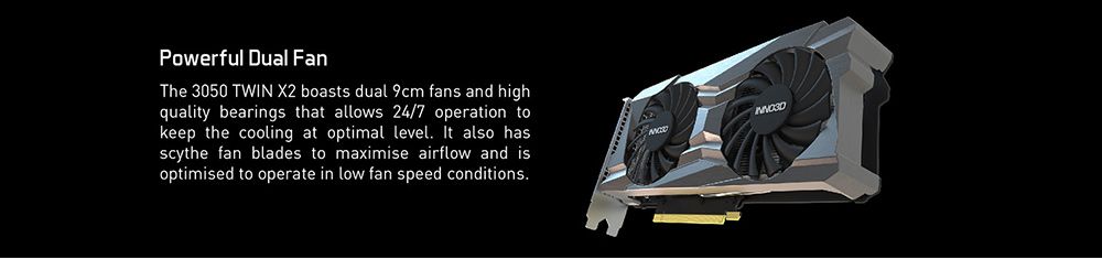 Powerful Dual FanThe 3050 TWIN X2 boasts dual 9cm fans and highquality bearings that allows 24/7 operation tokeep the cooling at optimal level. It also hasscythe fan blades to maximise airflow and isoptimised to operate in low fan speed conditions.