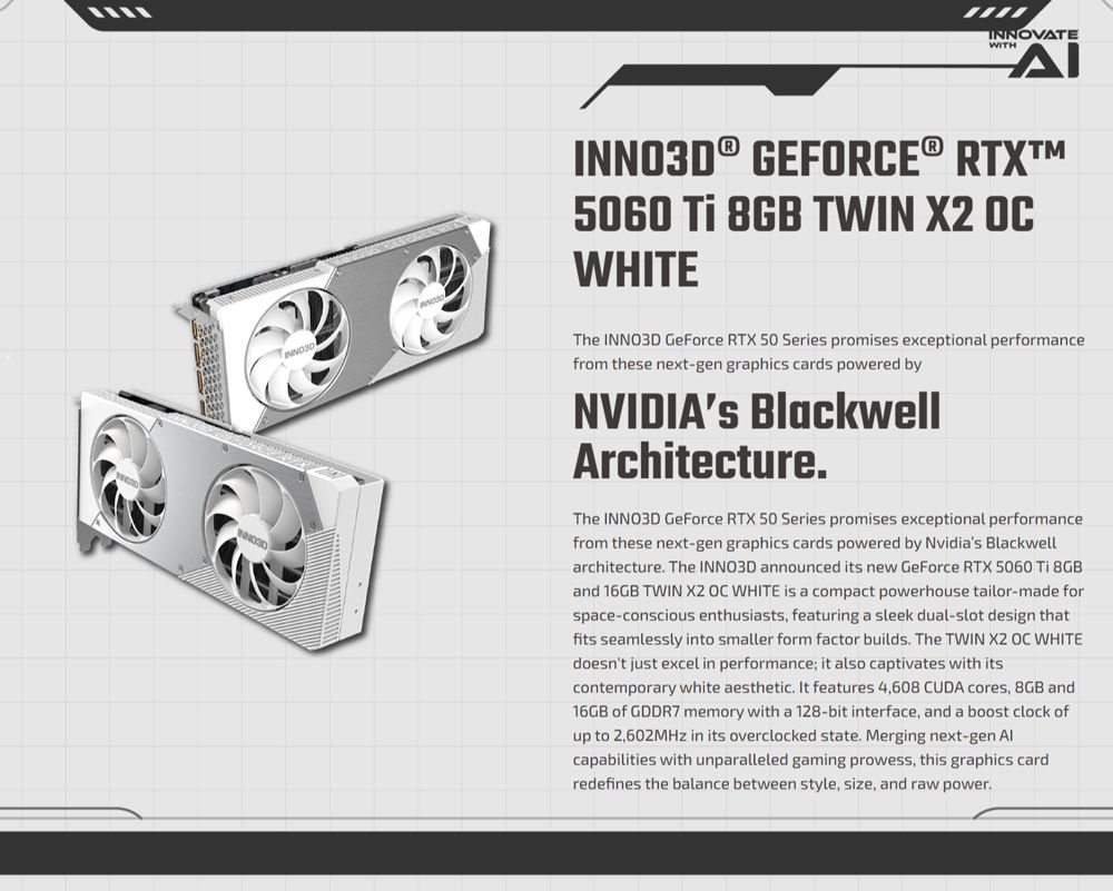 ་་་་INNOVATEWITHΔΙINNO3D® GEFORCE® RTX5060  8GB TWIN  OCWHITEThe INNO3D GeForce RTX 50 Series promises exceptional performancefrom these next-gen graphics cards powered byNVIDIAs BlackwellArchitectureThe INNO3D GeForce RTX 50 Series promises exceptional performancefrom these next-gen graphics cards powered by Nvidias Blackwellarchitecture. The INNO3D announced its new GeForce RTX 5060 Ti 8GBand 16GB TWIN X2 OC WHITE is a compact powerhouse tailor-made forspace-conscious enthusiasts, featuring a sleek dual-slot design thatfits seamlessly into smaller form factor builds. The TWIN X2 OC WHITEdoesnt just excel in performance; it also captivates with itscontemporary white aesthetic. It features 4,608 CUDA cores, 8GB and16GB of GDDR7 memory with a 128-bit interface, and a boost clock ofup to 2,602MHz in its overclocked state. Merging next-gen capabilities with unparalleled gaming prowess, this graphics cardredefines the balance between style, size, and raw power.