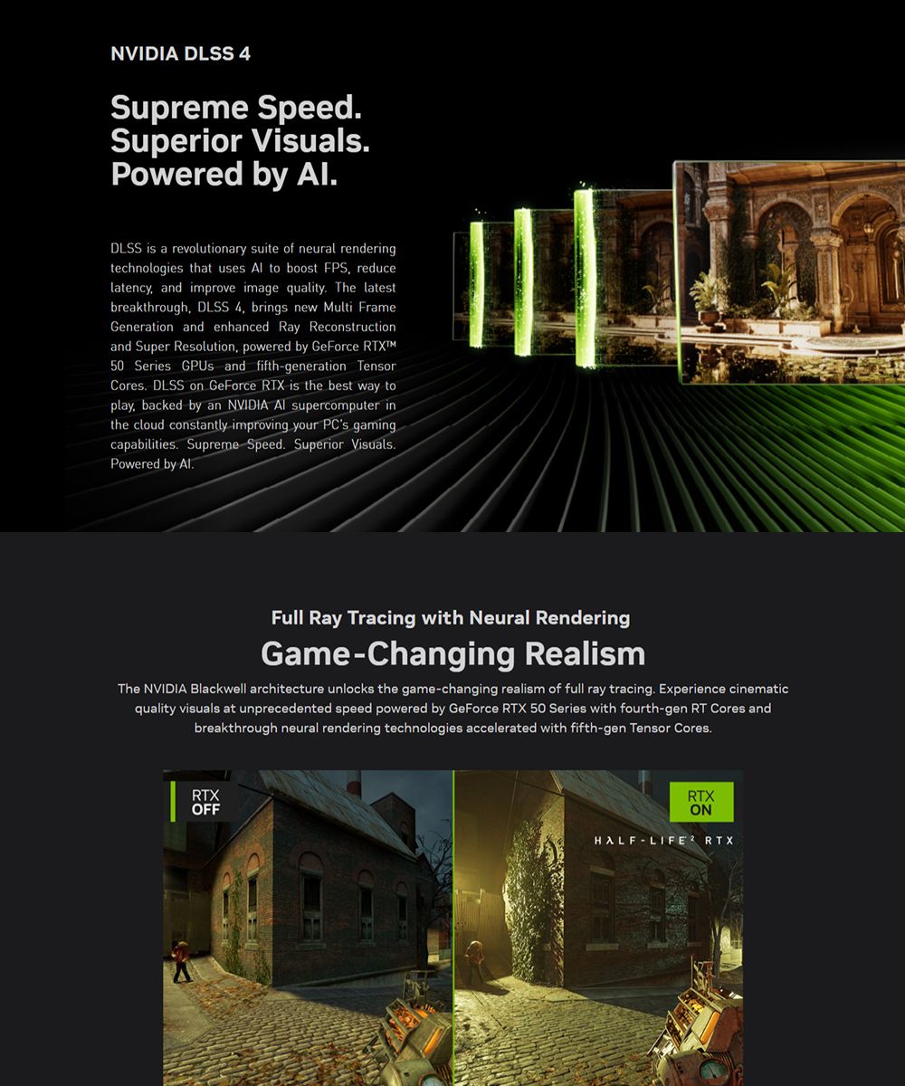 NVIDIA DLSS 4Supreme SpeedSuperior VualsPowered by DLSS is a revolutionary suite of neural renderingtechnologies that uses Al to boost FPS reducelatency and improve image quality The latestbreakthrough DLSS 4 brings new ulti FrameGeneration and enhanced Ray Reconstructionand Super Resolution, powered by GeForce M50 Series GPUs and fifthgeneration TensorCores DLSS on GeForce RTX is the best way toplay, backed by an NVIDIA  supercomputer inthe cloud constantly improving your PCs gamingcapabilities. Supreme Speed. Superior Visuals.Powered by Al.Full Ray Tracing with Neural RenderingGame-Changing RealismThe NVIDIA Blackwell architecture unlocks the game-changing realism of full ray tracing. Experience cinematicquality visuals at unprecedented speed powered by GeForce RTX 50 Series with fourth-gen RT Cores andbreakthrough neural rendering technologies accelerated with fifth-gen Tensor Cores.RTXOFFRTXONHALF-LIFE RTX