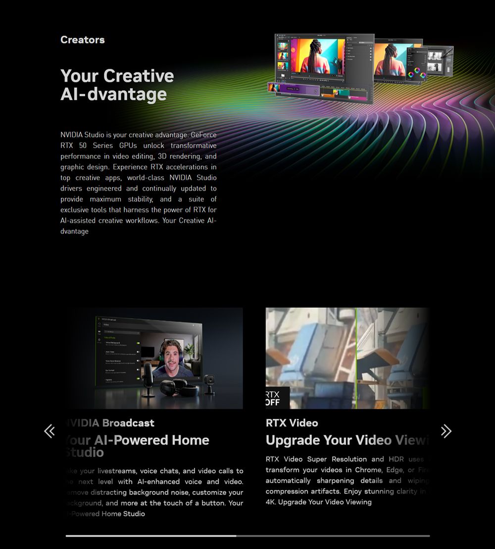 Creators Creative-dvantageNVIDIA Studio is your creative advantage GeorceRTX 50 Series  unlock transformativeperformance in video editing 3D rendering andgraphic design Experience RTX accelerations intop creative apps, world-class NVIDIA Studiodrivers engineered and continually updated toprovide maximum stability, and a suite ofexclusive tools that harness t power of RTX forAl-assisted creative workflows Your Creative Al-dvantageFIVIDIA BroadcastYour Al-Powered HomeStudio your livestreams, voice chats, and video calls tohe next level with Al-enhanced voice and video.emove distracting background noise, customize yourackground, and more at the touch of a button. Your-Powered Home StudioRTXOFFRTX VideoUpgrade Your Video ViewiRTX Video Super Resolution and HDR usestransform your videos in Chrome, Edge, or automatically sharpening details and wipingcompression artifacts. Enjoy stunning clarity in4K. Upgrade Your Video Viewing