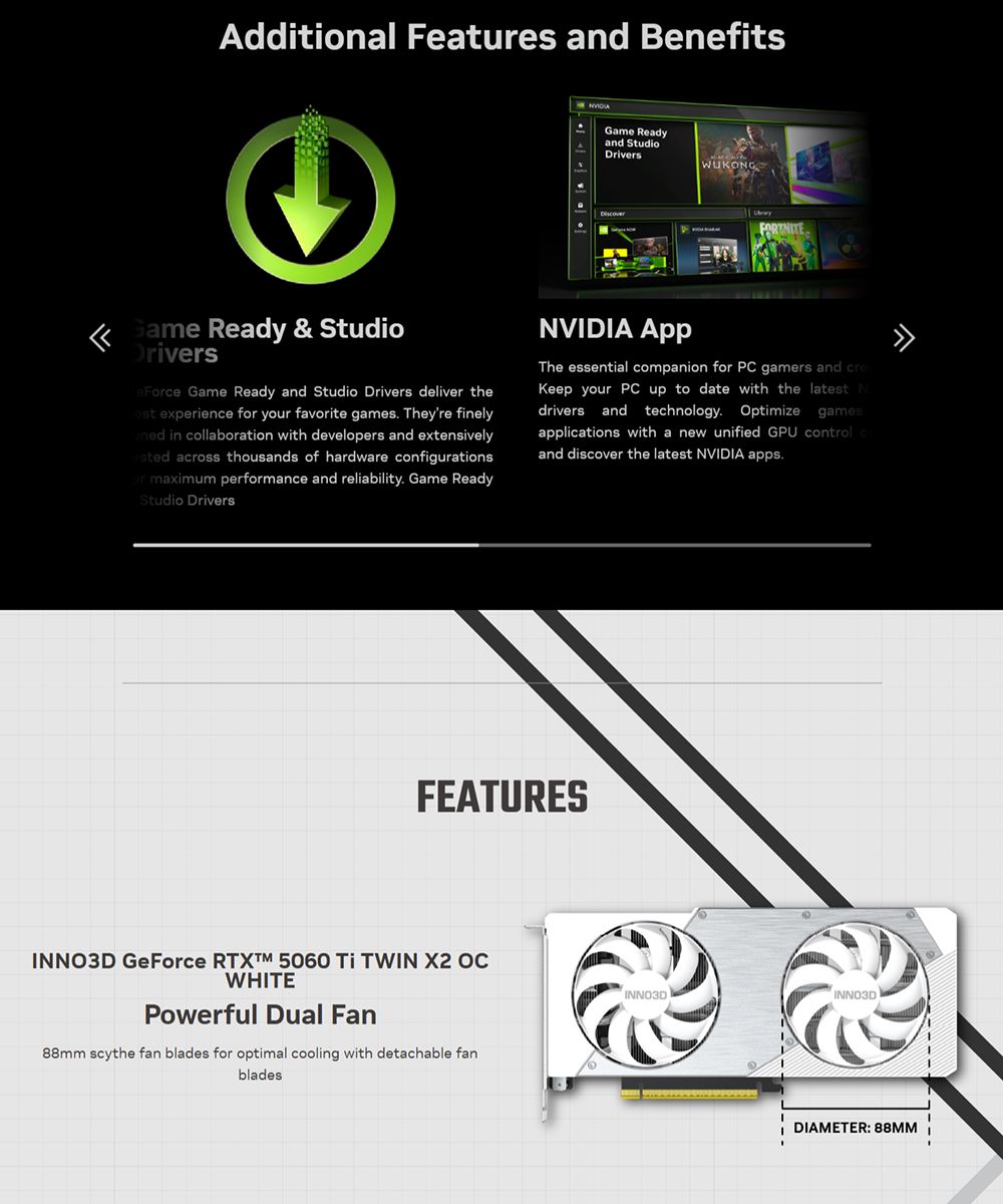 Additional Features and BenefitsGame Readyand StudioDriversWUKOGFORTNITE Game Ready & StudioDrivers Game Ready and Studio Drivers deliver the experiene f your favorite games Theyre finely in collaboration with developers and extensively across thousands of hardware configurationsor maximum performance and reliability Game ReadyStudio DriversNVIDIA The essential companion for PC gamers and creKeep your PC up to date with the latest Ndrivers and technology Optimize gamesapplications with a new unified GPU control cand discover the latest NVIDIA apps.FEATURESINNO3D GeForce  5060  TWIN X2 OCWHITEPowerful Dual Fan88mm scythe fan blades for optimal cooling with detachable fanbladesINNO3DINNO3DDIAMETER: 88MM