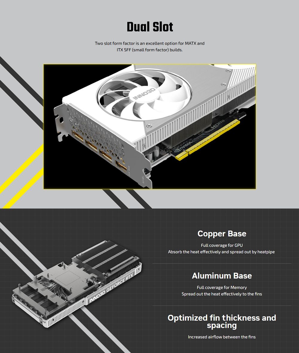 Dual SlotTwo slot form factor is an excellent option for MATX andITX SFF (small form factor) buildsINNO3DCopper BaseFull coverage for GPUAbsorb the heat effectively and spread out by heatpipeAluminum BaseFull coverage for MemorySpread out the heat effectively to the finsOptimized fin thickness andspacingIncreased airflow between the fins