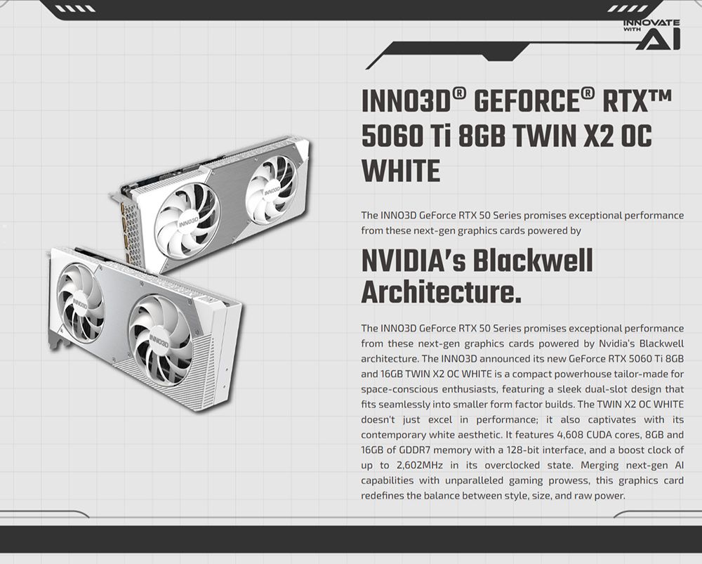 INNOVATEWITHΔΙ® GEFORCE® RTX5060  8GB TWIN X2 WHITEINNO3DThe INNO3D GeForce RTX 50 Series promises exceptional performancefrom these next-gen graphics cards powered byNVIDIAs BlackwellArchitecture.The INNO3D GeForce RTX 50 Series promises exceptional performancefrom these next-gen graphics cards powered by Nvidias Blackwellarchitecture. The INNO3D announced its new GeForce RTX 5060  8GBand 16GB TWIN X2 OC WHITE is a compact powerhouse tailor-made forspace-conscious enthusiasts, featuring a sleek dual-slot design thatfits seamlessly into smaller form factor builds. The TWIN X2 OC WHITEdoesnt just excel in performance it also captivates with itscontemporary white aesthetic. It features 4,608 CUDA cores, 8GB and16GB of GDDR7 memory with a 128-bit interface, and a boost clock ofup to 2,602MHz in its overclocked state. Merging next-gen capabilities with unparalleled gaming prowess, this graphics cardredefines the balance between style, size, and raw power.