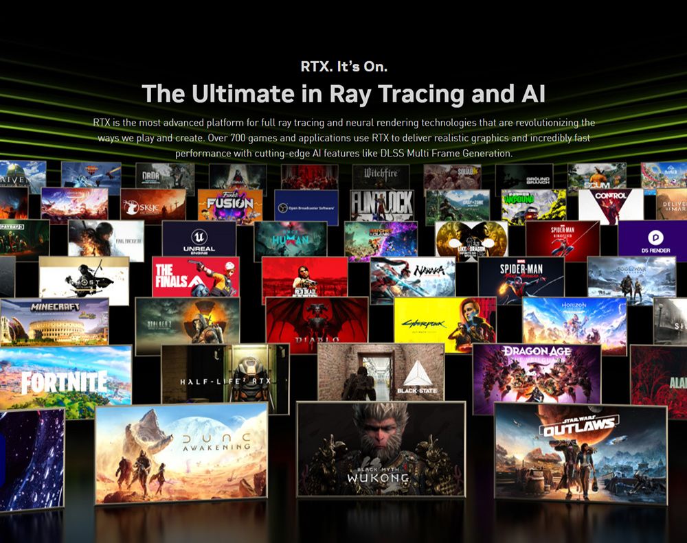 MINECRAFT Its OnThe Ultimate in Ray Tracing and RTX is the most advanced platform for full ray tracing and neural rendering technologies that are revolutionizing theways we play and create Over 700 games and applications use RTX to deliver realistic graphics and incredibly fastperformance with cuttingedge Al features like DLSS Multi Frame Generation.FUSIONTHEFILSUNREALFORTNITEHALF RTXBRANCHSCUMNA-MANDIABLO STATEAWAKENINGBLACK MYTHWUKONGSPIDER MANDRAGON AGE OUTLAWS ALAI