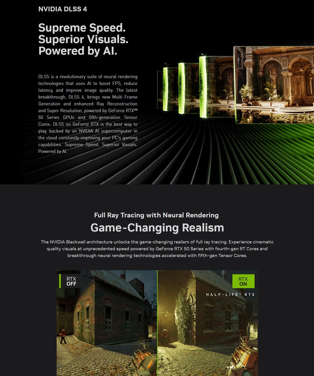 NVIDIA DLSS 4Supreme SpeedSuperior VisualsPowered by .DLSS is a revolutionary suite of neural renderingtechnologies that uses  to boost FPS reducelatency and improve image quality. The latestbreakthrough DLSS 4 brings new Multi FrameGeneration and enhanced Ray Reconstructionand Super Resolution, powered by GeForce RTX50 Series GPUs and fifthgeneration TensorCores. DLSS on GeForce RTX is the best way toplay, backed by an NVIDIA  supercomputer inthe cloud constantly improving your PCs gamingcapabilities. Supreme Speed. Superior Visuals.Powered by .Full Ray Tracing with Neural RenderingGame-Changing RealismThe NVIDIA Blackwell architecture unlocks the game-changing realism of full ray tracing. Experience cinematicquality visuals at unprecedented speed powered by GeForce RTX 50 Series with fourth-gen RT Cores andbreakthrough neural rendering technologies accelerated with fifth-gen Tensor Cores.RTXOFFRTXONHALF-LIFE RTX
