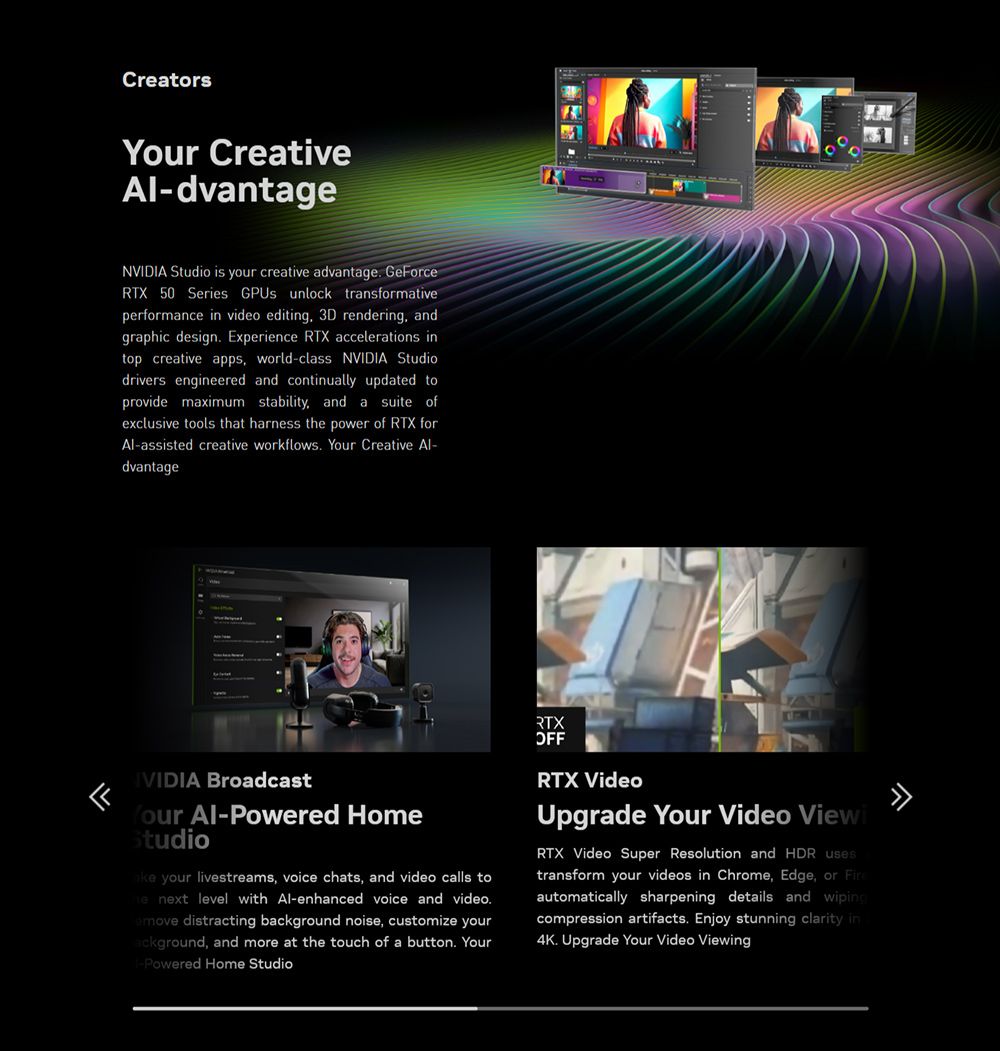 Creators Creative-dvantageNVIDIA Studio is your creative advantage GeorceRTX 50 Series GPUs unlock transformativeperformance in video editing 3D rendering andgraphic design Experience RTX accelerations intop creative apps, world-class NVIDIA Studiodrivers engineered and continually updated toprovide maximum stability, and a suite ofexclusive tools that harness the power of RTX forAl-assisted creative workflows. Your Creative Al-dvantageFIVIDIA BroadcastYour Al-Powered HomeStudio your livestreams, voice chats, and video calls to next level with Al-enhanced voice and video.move distracting background noise, customize yourackground, and more at the touch of a button. Your-Powered Home StudioRTXOFFRTX VideoUpgrade Your Video ViewiRTX Video Super Resolution and HDR usestransform your videos in Chrome, Edge, or Fireautomatically sharpening details and wipingcompression artifacts. Enjoy stunning clarity in4K. Upgrade Your Video Viewing