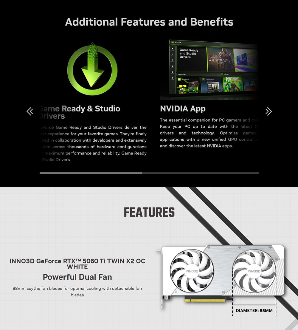 Additional Features and Benefits Readyand StudioDriversWUKONGGame Ready & StudioDriversFce Game Ready and Studio Drivers deliver the experience for your favorite games Theyre finely in collaboration with developers and extensively across thousands of hardware configurationsor maximum performance and reliability Game ReadyStudio DriversNVIDIA The essential companion for PC gamers and Keep your PC up to date with the latest Ndrivers and technology. Optimize gamesapplications with a new unified GPU and discover the latest NVIDIA apps.FEATURESINNO3DINNO3D GeForce  5060  TWIN X2 OCWHITEPowerful Dual Fan88mm scythe fan blades for optimal cooling with detachable fanbladesINNO3DDIAMETER: 88MM