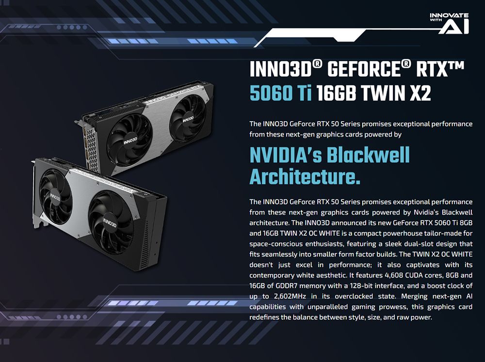 INNOVATEWITH® GEFORCE® RTX5060  16GB TWIN The INNO3D GeForce RTX 50 Series promises exceptional performancefrom these next-gen graphics cards powered byNVIDIAS BlackwellArchitecture.The INNO3D GeForce RTX 50 Series promises exceptional performancefrom these next-gen graphics cards powered by Nvidias Blackwellarchitecture. The INNO3D announced its new GeForce RTX 5060  8GBand 16GB TWIN   WHITE is a compact powerhouse tailor-made forspace-conscious enthusiasts, featuring a sleek dual-slot design thatfits seamlessly into smaller form factor builds. The TWIN X2 OC WHITEdoesnt just excel in performance; it also captivates with itscontemporary white aesthetic. It features 4,608 CUDA cores, 8GB and16GB of GDDR7 memory with a 128-bit interface, and a boost clock ofup to 2,602MHz in its overclocked state. Merging next-gen Alcapabilities with unparalleled gaming prowess, this graphics cardredefines the balance between style, size, and raw power.INNO3D