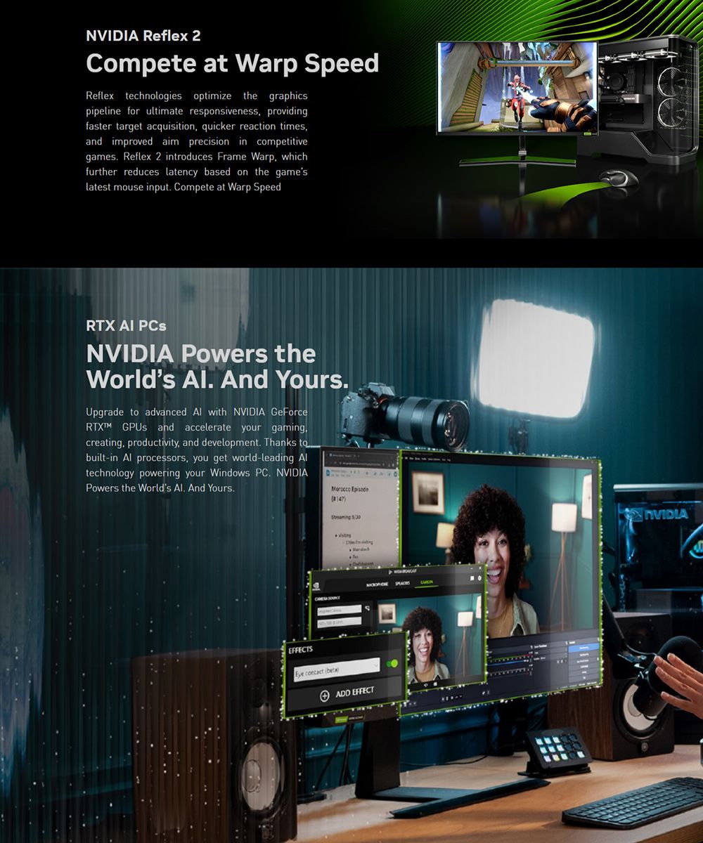 Reflex 2Compete at Warp SpeedReflex technologies optimize the graphicspipeline for ultimate responsiveness providingfaster target acquisition quicker reaction timesand improved aim precision in competitivegames Reflex 2 introduces Frame Warp, whichfurther reduces latency based on the gameslatest mouse input Compete at Warp SpeedRTX  PCsNVIDIA Powers theWorlds  And YoursUpgrade  advanced  with NVIDIA GeForce  and accelerate your gamingcreating, productivity, and development Thanks tobuilt-in  processors, you get world-leading Altechnology powering your Windows PC. NVIDIAPowers the Worlds Al. And Yours. Episode NVIDIA contact )ADD EFFECT