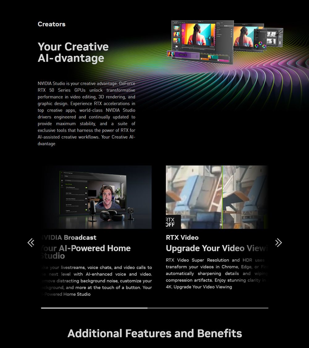Creators CreativeAl-dvantageNVIDIA Studio is your creative advantage GeForceRTX 50 Series GPUs unlock transformativeperformance in video editing 3D rendering andgraphic design Experience RTX accelerations intop creative apps world-class NVIDIA Studiodrivers engineered and continually updated toprovide maximum stability, and a suite ofexclusive tools that harness t power of RTX forAl-assisted creative workflows. Your Creative Al-dvantageIVIDIA BroadcastYour Al-Powered HomeStudio your livestreams, voice chats, and video calls tohe next level with Al-enhanced voice and video. distracting background noise, customize yourackground, and more at the touch of a button. Your-Powered Home StudioRTXOFFRTX VideoUpgrade Your Video ViewiRTX Video Super Resolution and HDR usestransform your videos in Chrome, Edge, or automatically sharpening details and wipingcompression artifacts. Enjoy stunning clarity in4K. Upgrade Your Video ViewingAdditional Features and Benefits