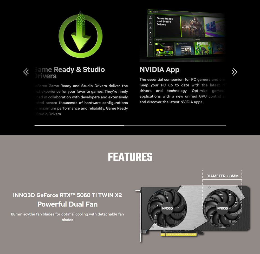 Game Readyand StudioWUKONGGame Ready & StudioDriversFe Game Ready and Studio Drivers deliver the experience for your favorite games Theyre finely in collaboration with developers and extensively across thousands of hardware configurationsor maximum performance and reliability Game ReadyStudio Drivers The essential companion for PC gamers and creKeep your PC up to date with the latest Ndrivers and technology Optimize gamesapplications with a new unified GPU control cand discover the latest NVIDIA apps.FEATURESINNO3D GeForce  5060  TWIN X2Powerful Dual Fan88mm scythe fan blades for optimal cooling with detachable fanbladesDIAMETER 88MMINNO3DINNO3DNVIDIA