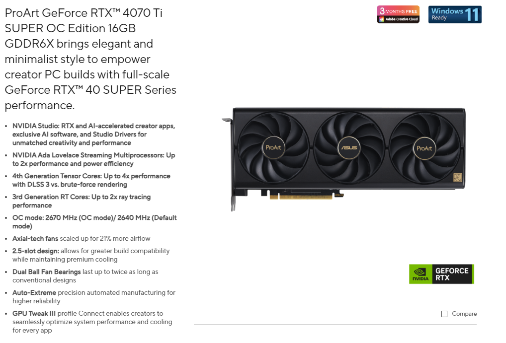 ProArt GeForce  4070 TiSUPER  Edition 16GBGDDR6X brings elegant andminimalist style to empowercreator PC builds with full-scaleGeForce  40 SUPER Seriesperformance  Studio: RTX and Al-accelerated creator apps,exclusive Al software, and Studio Drivers forunmatched creativity and performance NVIDIA Ada Lovelace Streaming Multiprocessors: Upto 2x performance and power efficiency 4th Generation Tensor Cores: Up to 4x performancewith DLSS 3 vs. brute-force rendering. 3rd Generation RT Cores: Up to 2x ray tracingperformance OC mode: 2670 MHz (OC mode)/2640 MHz (Defaultmode) Axial-tech fans scaled up for 21% more airflow 2.5-slot design: allows for greater build compatibilitywhile maintaining premium cooling Dual Ball Fan Bearings last up to twice as long asconventional designs Auto-Extreme precision automated manufacturing forhigher reliability GPU Tweak  profile Connect enables creators toseamlessly optimize system performance and coolingfor every app3 MONTHS FREE Creative CloudWindows 11ProArtProArtReadyGEFORCENVIDIA RTXCompare