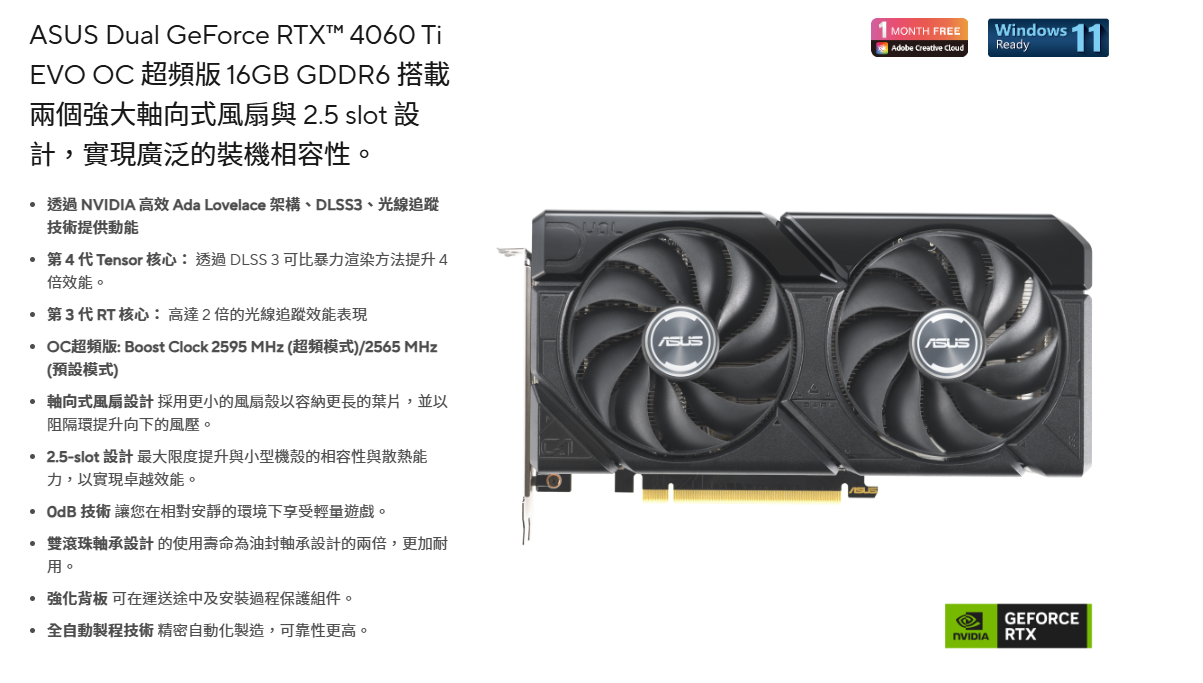 AUS Dual GeForce RTX™ 4060 TiEVO OC 超頻版 6GB GDDR6 搭載兩個強大軸向式風扇與 2.5 slot 設計,實現廣泛的裝機相容性。  高效 Ada Lovelace 架構、DLSS3、光線追蹤技術提供動能第4代Tensor核心 透過 DLSS 3 可比暴力渲染方法提升4倍效能。第3代RT 核心:高達2倍的光線追蹤效能表現OC超頻版: Boost Clock 2595 MHz (超頻模式)/2565 MHz(預設模式)S1 MONTH FREEAdobe Creative Windows 11Ready軸向式風扇設計採用更小的風扇殼以容納更長的葉片,並以阻隔環提升向下的風壓。2.5-slot 設計 最大限度提升與小型機殼的相容性與散熱能力,以實現卓越效能。 技術 讓您在相對安靜的環境下享受輕遊戲。雙滾珠軸承設計的使用壽命為油封軸承設計的兩倍,更加耐用。強化背板 可在運送途中及安裝過程保護組件。全自動製程技術精密自動化製造,可靠性更高。GEFORCENVIDIA RTX